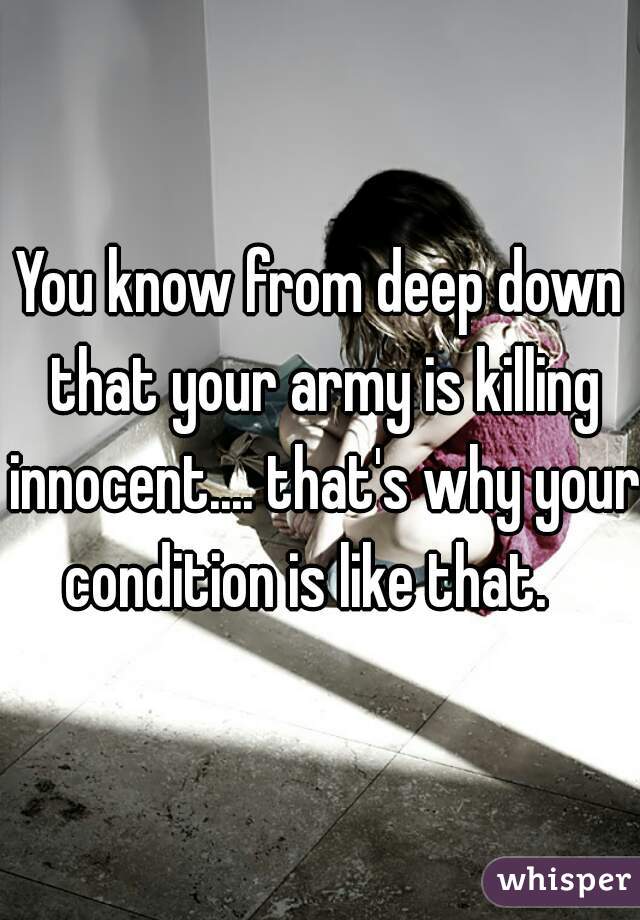 You know from deep down that your army is killing innocent.... that's why your condition is like that.   