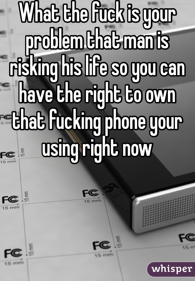 What the fuck is your problem that man is risking his life so you can have the right to own that fucking phone your using right now