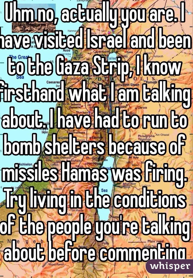 Uhm no, actually you are. I have visited Israel and been to the Gaza Strip, I know firsthand what I am talking about. I have had to run to bomb shelters because of missiles Hamas was firing. Try living in the conditions of the people you're talking about before commenting