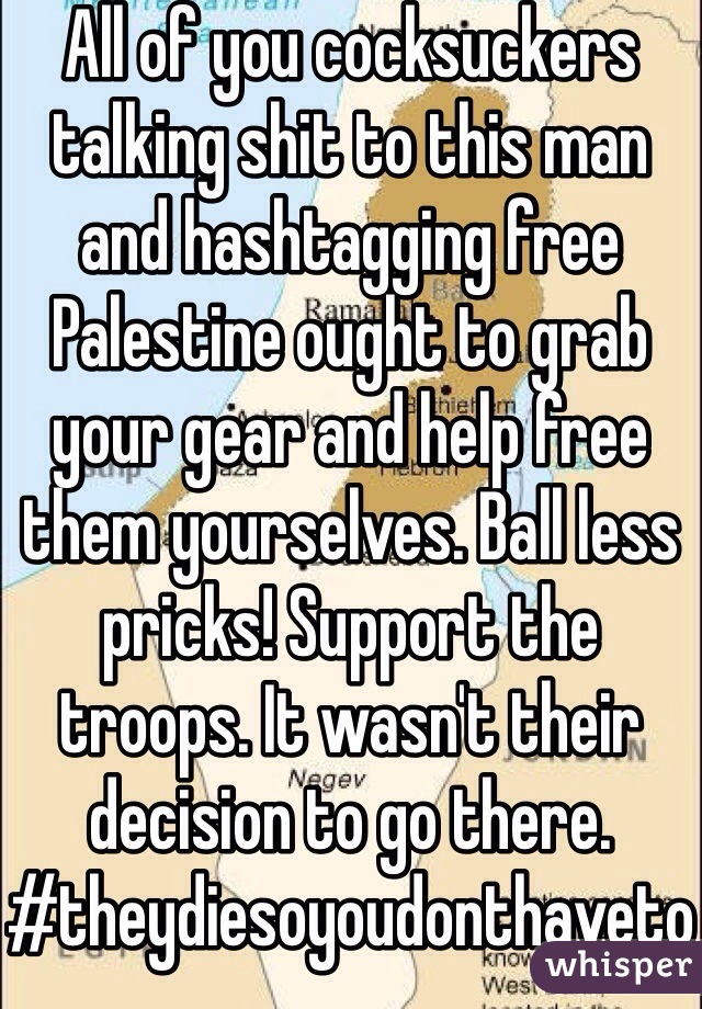 All of you cocksuckers talking shit to this man and hashtagging free Palestine ought to grab your gear and help free them yourselves. Ball less pricks! Support the troops. It wasn't their decision to go there.
#theydiesoyoudonthaveto