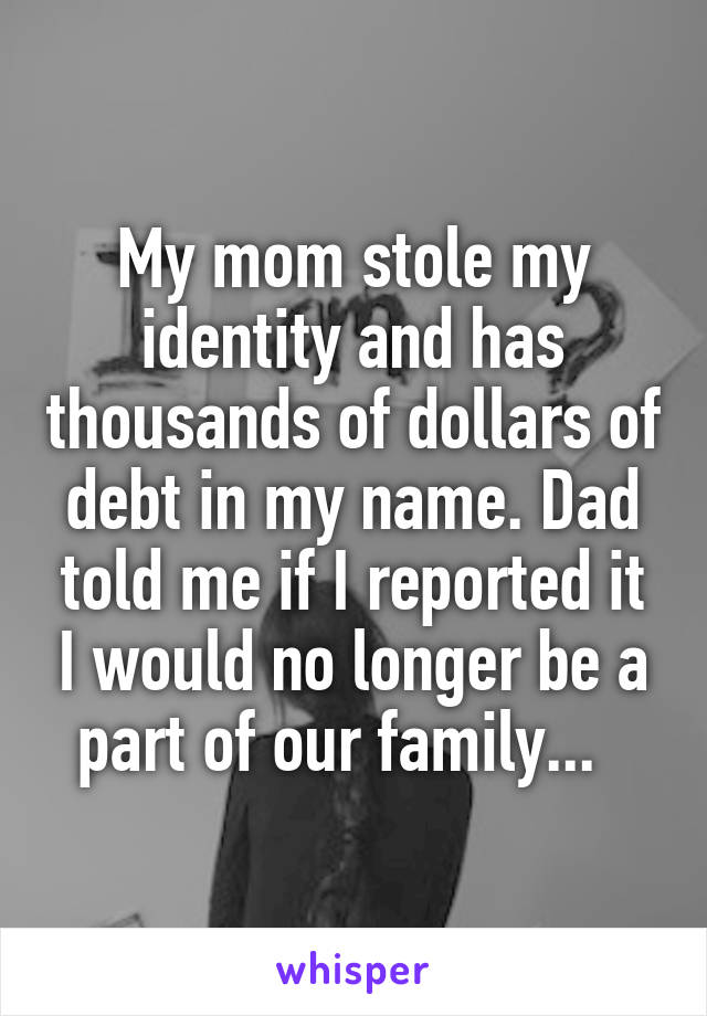 My mom stole my identity and has thousands of dollars of debt in my name. Dad told me if I reported it I would no longer be a part of our family...  