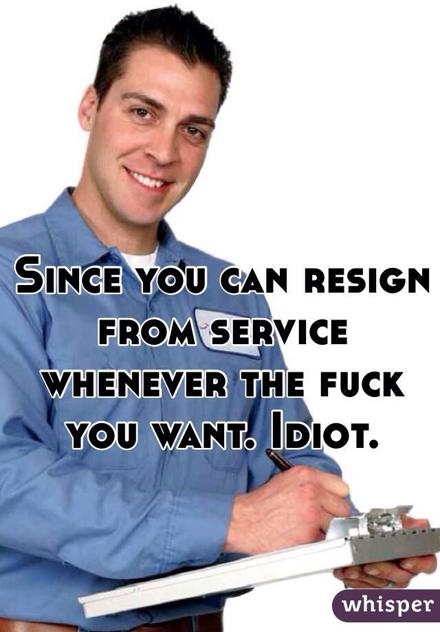 Since you can resign from service whenever the fuck you want. Idiot.