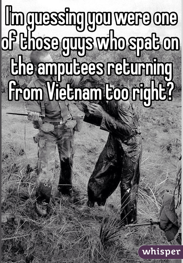 I'm guessing you were one of those guys who spat on the amputees returning from Vietnam too right? 