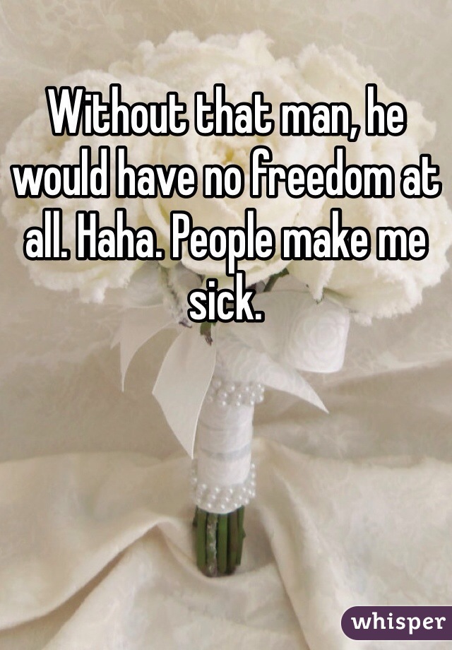 Without that man, he would have no freedom at all. Haha. People make me sick. 