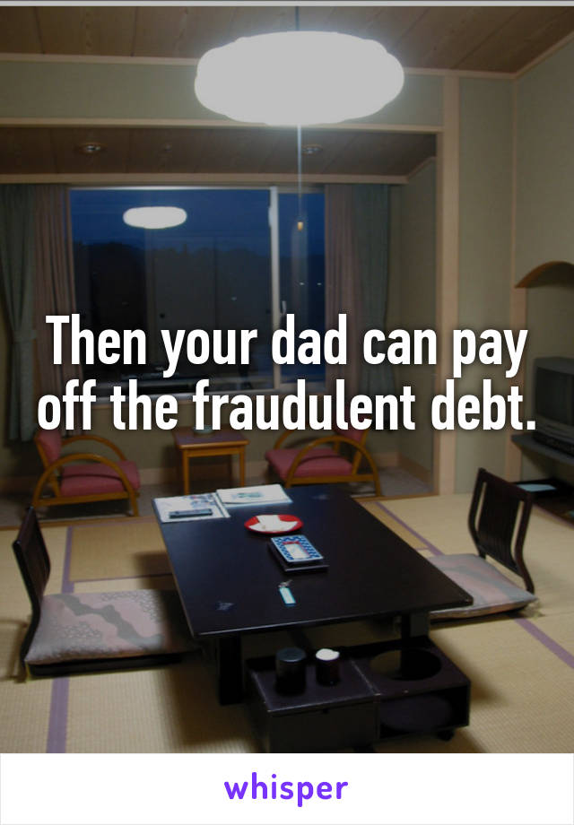 Then your dad can pay off the fraudulent debt. 