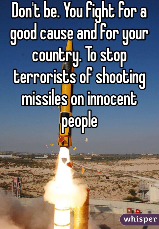 Don't be. You fight for a good cause and for your country. To stop terrorists of shooting missiles on innocent people 