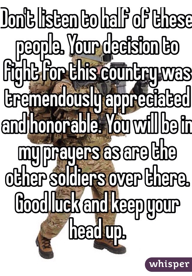 Don't listen to half of these people. Your decision to fight for this country was tremendously appreciated and honorable. You will be in my prayers as are the other soldiers over there. Good luck and keep your head up. 