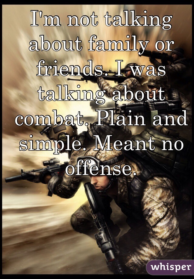 I'm not talking about family or friends. I was talking about combat. Plain and simple. Meant no offense. 