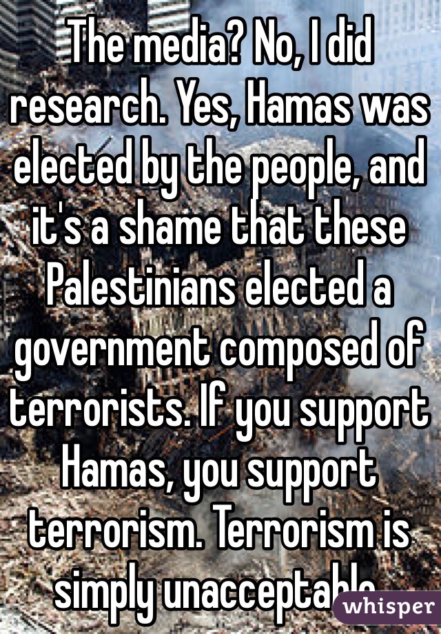 The media? No, I did research. Yes, Hamas was elected by the people, and it's a shame that these Palestinians elected a government composed of terrorists. If you support Hamas, you support terrorism. Terrorism is simply unacceptable.