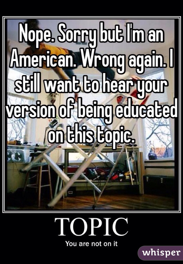 Nope. Sorry but I'm an American. Wrong again. I still want to hear your version of being educated on this topic. 