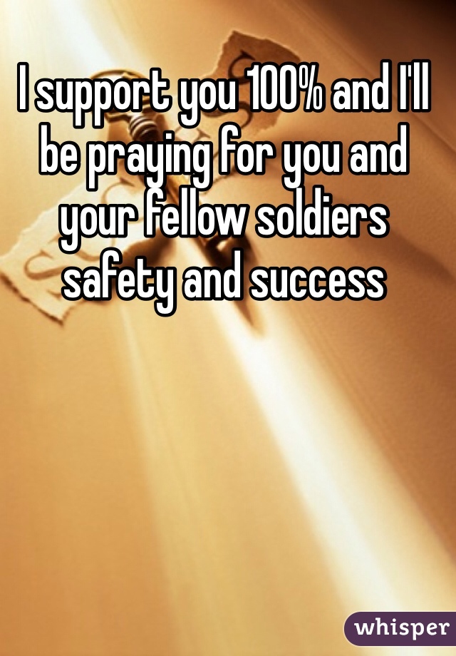 I support you 100% and I'll be praying for you and your fellow soldiers safety and success