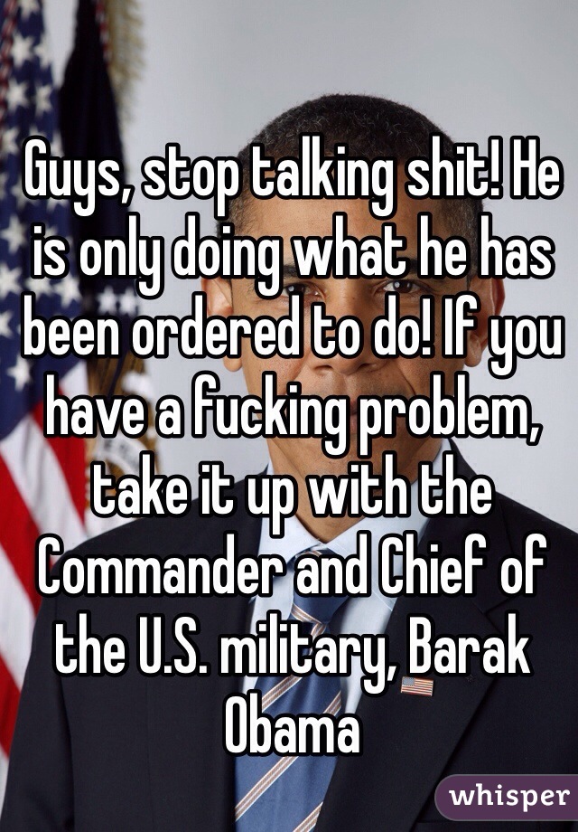 Guys, stop talking shit! He is only doing what he has been ordered to do! If you have a fucking problem, take it up with the Commander and Chief of the U.S. military, Barak Obama