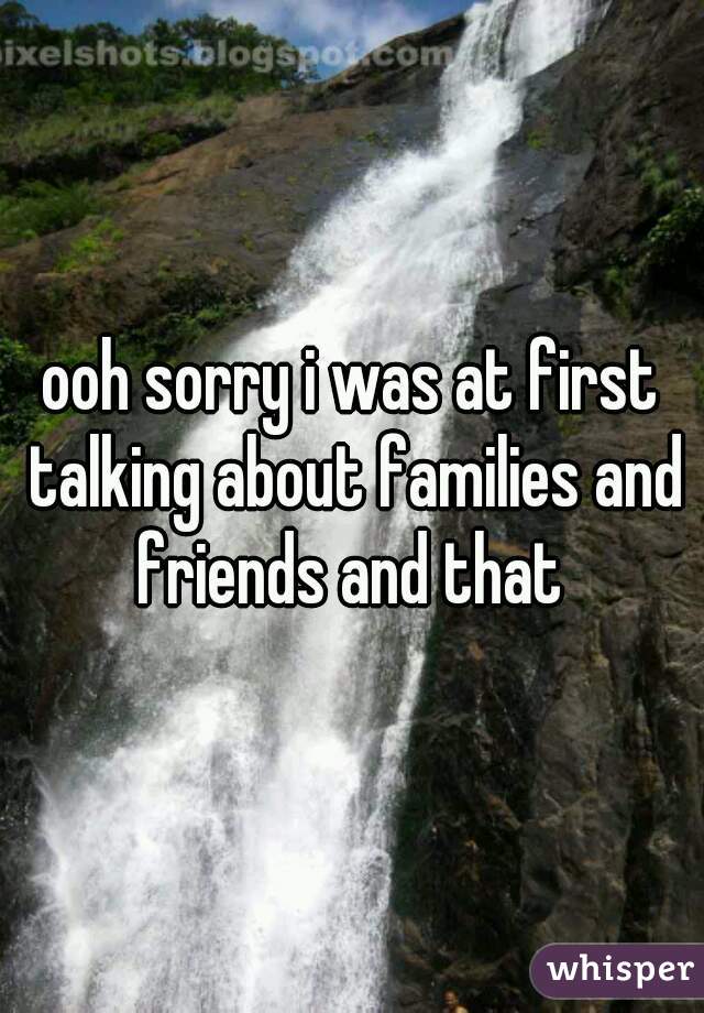 ooh sorry i was at first talking about families and friends and that 