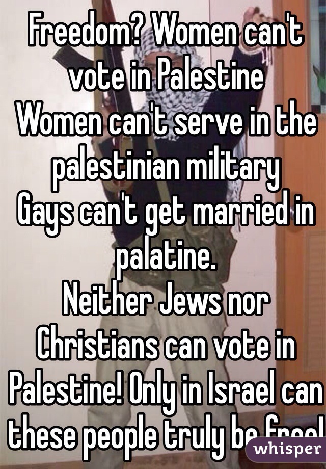 Freedom? Women can't vote in Palestine
Women can't serve in the palestinian military
Gays can't get married in palatine.
Neither Jews nor Christians can vote in Palestine! Only in Israel can these people truly be free! Even Muslims can vote and hold public office in Israel! Palestine equals slavery!
