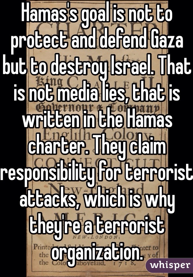 Hamas's goal is not to protect and defend Gaza but to destroy Israel. That is not media lies, that is written in the Hamas charter. They claim responsibility for terrorist attacks, which is why they're a terrorist organization. 