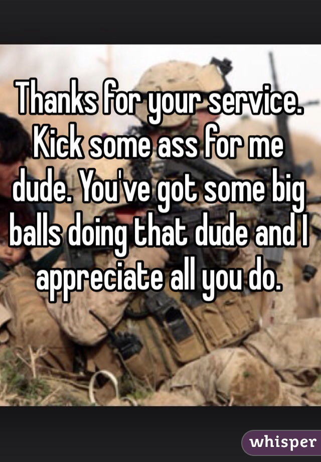 Thanks for your service. Kick some ass for me dude. You've got some big balls doing that dude and I appreciate all you do. 