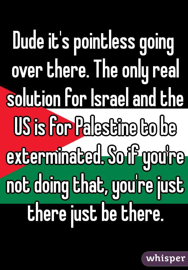 Dude it's pointless going over there. The only real solution for Israel and the US is for Palestine to be exterminated. So if you're not doing that, you're just there just be there.