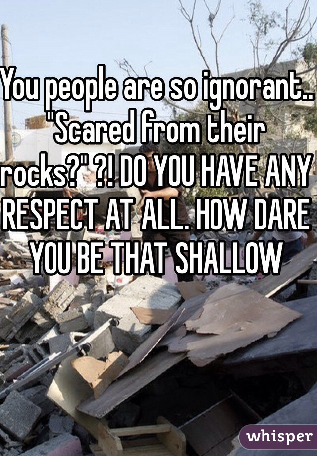 You people are so ignorant.. "Scared from their rocks?" ?! DO YOU HAVE ANY RESPECT AT ALL. HOW DARE YOU BE THAT SHALLOW 