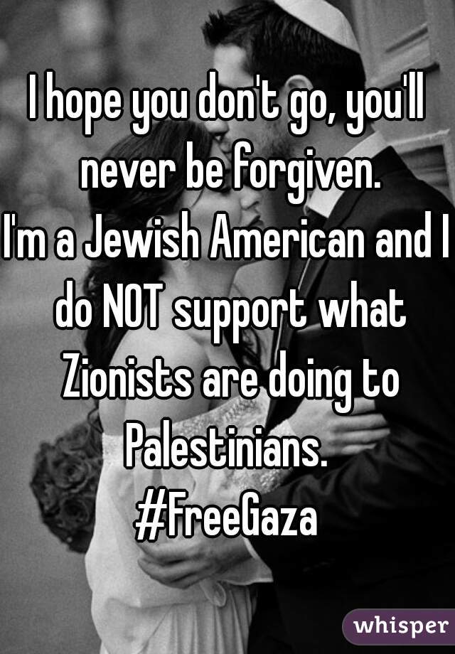 I hope you don't go, you'll never be forgiven.
I'm a Jewish American and I do NOT support what Zionists are doing to Palestinians. 
#FreeGaza