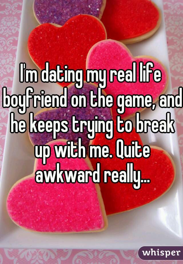 I'm dating my real life boyfriend on the game, and he keeps trying to break up with me. Quite awkward really...