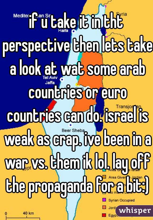 if u take it in tht perspective then lets take a look at wat some arab countries or euro countries can do. israel is weak as crap. ive been in a war vs. them ik lol. lay off the propaganda for a bit:)