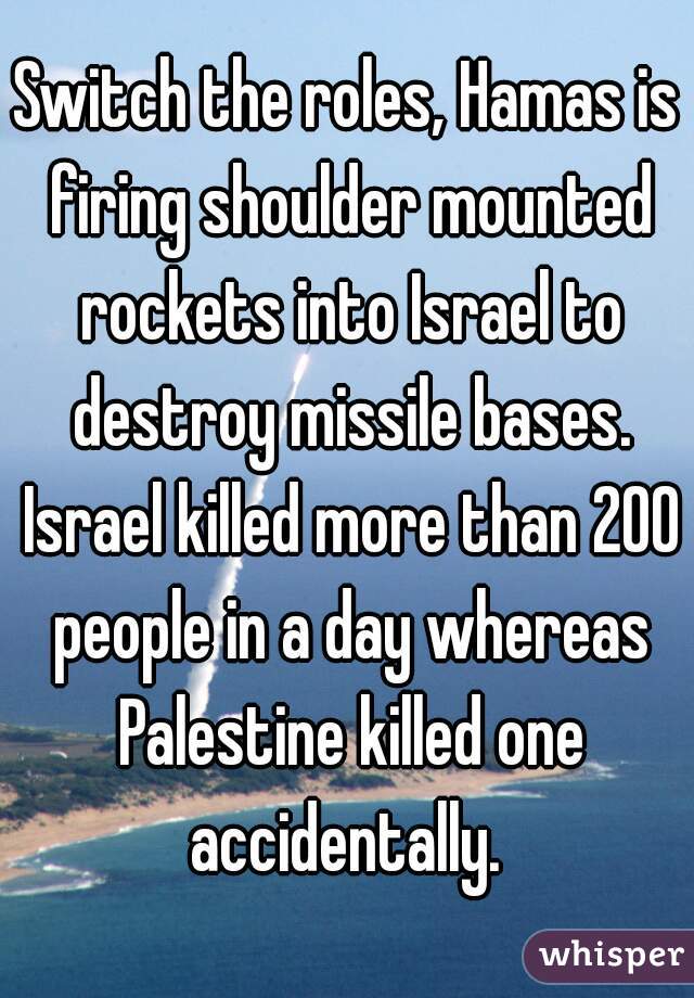 Switch the roles, Hamas is firing shoulder mounted rockets into Israel to destroy missile bases. Israel killed more than 200 people in a day whereas Palestine killed one accidentally. 