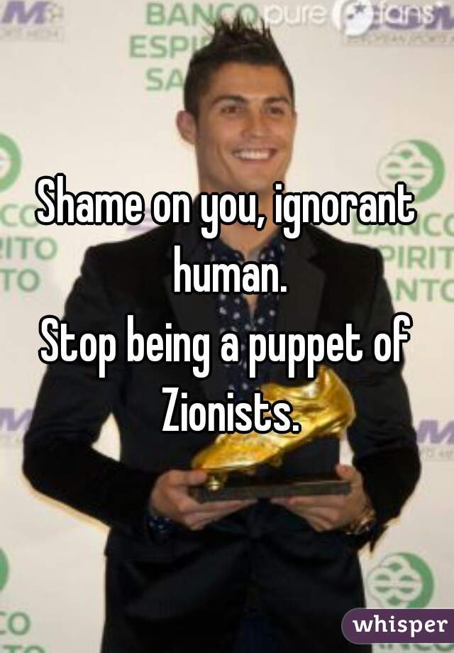 Shame on you, ignorant human.
Stop being a puppet of Zionists.