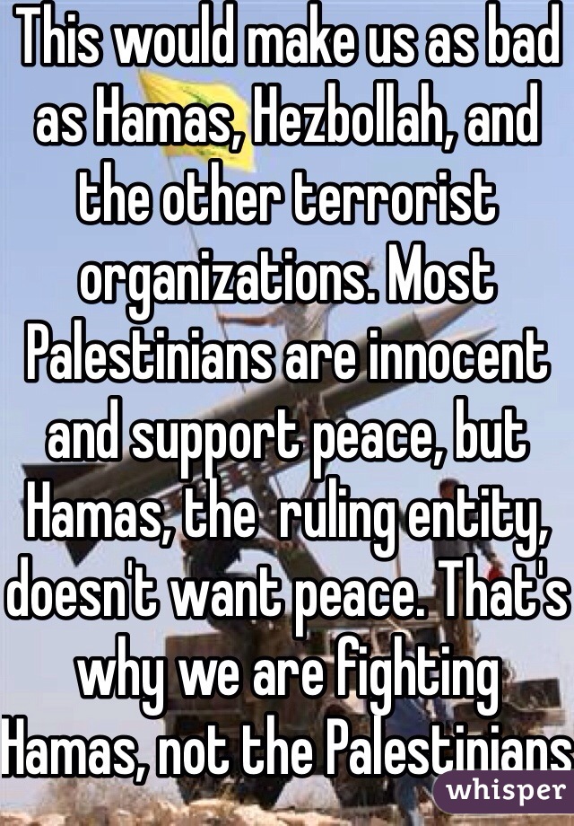 This would make us as bad as Hamas, Hezbollah, and the other terrorist organizations. Most Palestinians are innocent and support peace, but Hamas, the  ruling entity, doesn't want peace. That's why we are fighting Hamas, not the Palestinians  