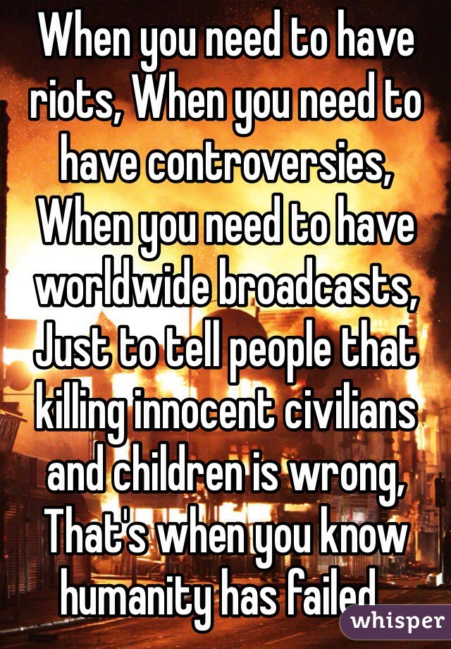 When you need to have riots, When you need to have controversies,
When you need to have worldwide broadcasts, Just to tell people that killing innocent civilians and children is wrong,
That's when you know humanity has failed..