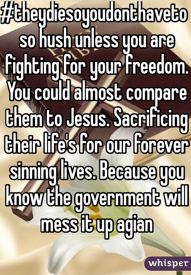 #theydiesoyoudonthaveto  so hush unless you are fighting for your freedom. You could almost compare them to Jesus. Sacrificing their life's for our forever sinning lives. Because you know the government will mess it up agian