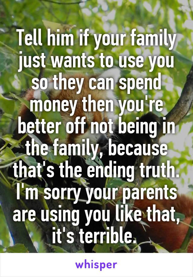 Tell him if your family just wants to use you so they can spend money then you're better off not being in the family, because that's the ending truth. I'm sorry your parents are using you like that, it's terrible. 