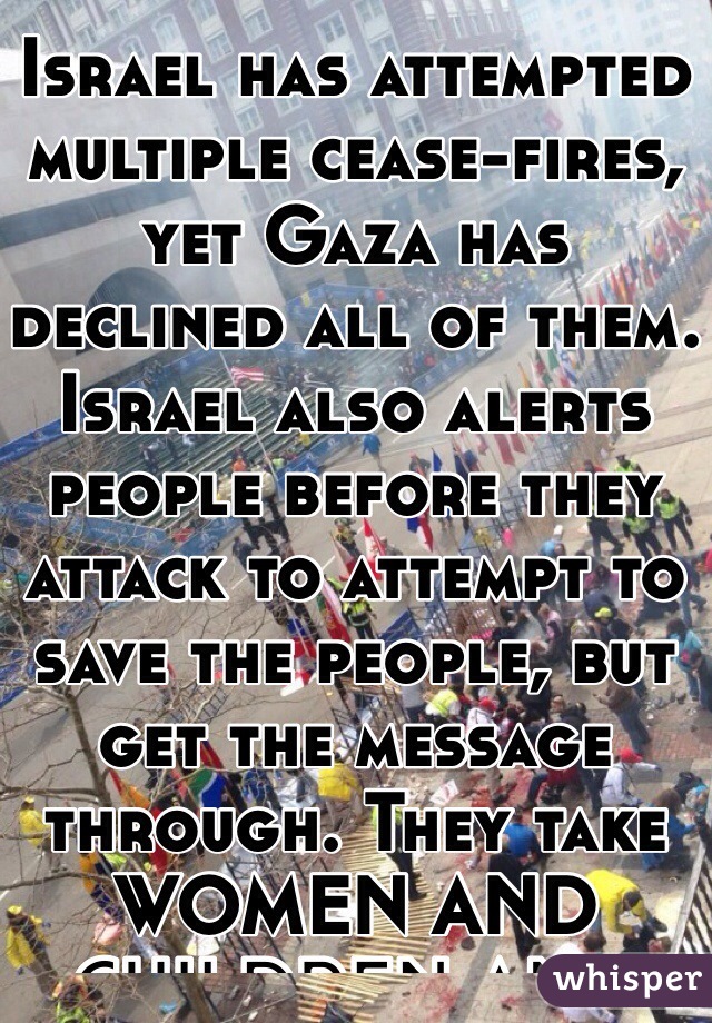 Israel has attempted multiple cease-fires, yet Gaza has declined all of them.
Israel also alerts people before they attack to attempt to save the people, but get the message through. They take  WOMEN AND CHILDREN AND PUT THEM IN FRONT OF THE EXPLOSIONS.
If that's not wrong, tell me what is.