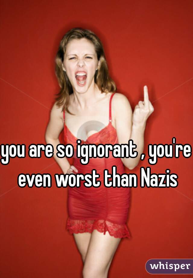 you are so ignorant , you're even worst than Nazis