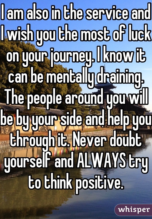 I am also in the service and I wish you the most of luck on your journey. I know it can be mentally draining. The people around you will be by your side and help you through it. Never doubt yourself and ALWAYS try to think positive.