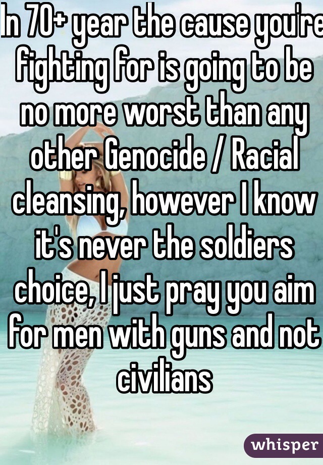 In 70+ year the cause you're  fighting for is going to be no more worst than any other Genocide / Racial cleansing, however I know it's never the soldiers choice, I just pray you aim for men with guns and not civilians 