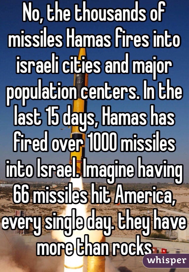 No, the thousands of missiles Hamas fires into israeli cities and major population centers. In the last 15 days, Hamas has fired over 1000 missiles into Israel. Imagine having 66 missiles hit America, every single day. they have more than rocks 