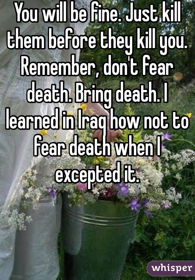 You will be fine. Just kill them before they kill you. Remember, don't fear death. Bring death. I learned in Iraq how not to fear death when I excepted it. 