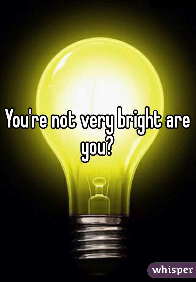 You're not very bright are you? 