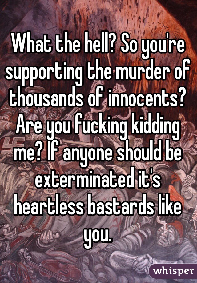 What the hell? So you're supporting the murder of thousands of innocents? Are you fucking kidding me? If anyone should be exterminated it's heartless bastards like you. 