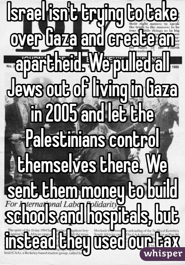 Israel isn't trying to take over Gaza and create an apartheid. We pulled all Jews out of living in Gaza in 2005 and let the Palestinians control themselves there. We sent them money to build schools and hospitals, but instead they used our tax dollars to make rockets to try to kill us with. 