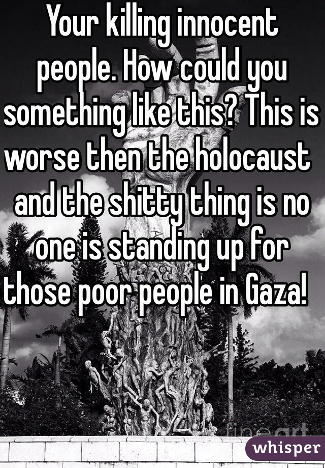 Your killing innocent people. How could you something like this? This is worse then the holocaust  and the shitty thing is no one is standing up for those poor people in Gaza!   