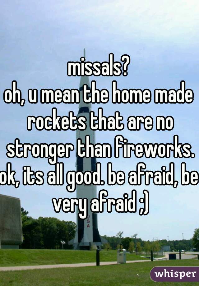 missals?
oh, u mean the home made rockets that are no stronger than fireworks.
ok, its all good. be afraid, be very afraid ;)