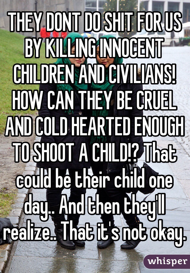 THEY DONT DO SHIT FOR US BY KILLING INNOCENT CHILDREN AND CIVILIANS! HOW CAN THEY BE CRUEL AND COLD HEARTED ENOUGH TO SHOOT A CHILD!? That could be their child one day.. And then they'll realize.. That it's not okay.