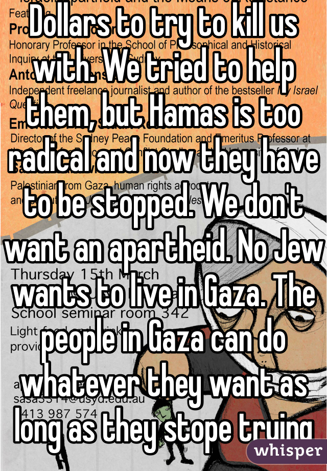 Dollars to try to kill us with. We tried to help them, but Hamas is too radical and now they have to be stopped. We don't want an apartheid. No Jew wants to live in Gaza. The people in Gaza can do whatever they want as long as they stope trying to kill Israelis. 