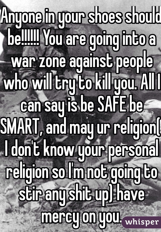 Anyone in your shoes should be!!!!!! You are going into a war zone against people who will try to kill you. All I can say is be SAFE be SMART, and may ur religion( I don't know your personal religion so I'm not going to stir any shit up) have mercy on you. 