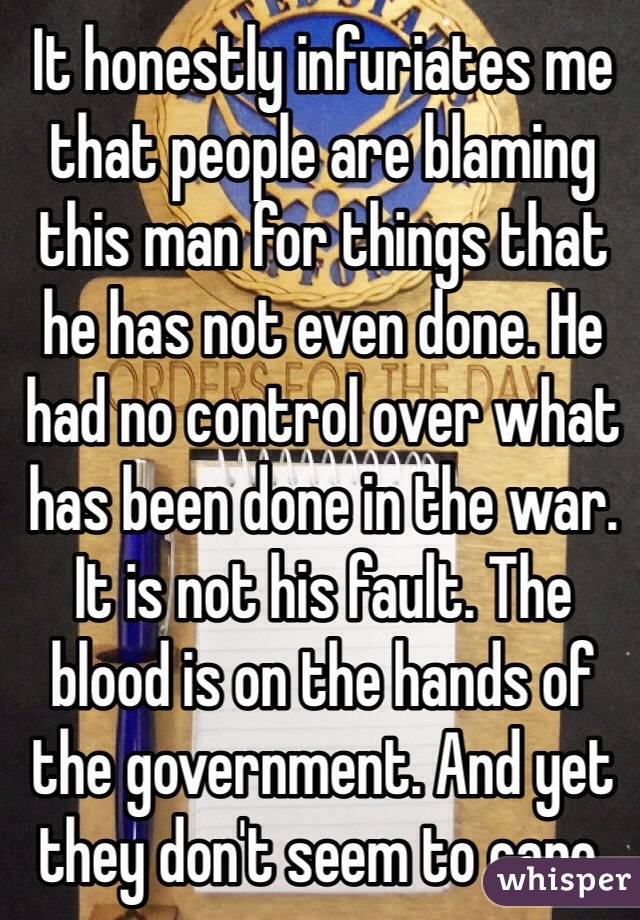 It honestly infuriates me that people are blaming this man for things that he has not even done. He had no control over what has been done in the war. It is not his fault. The blood is on the hands of the government. And yet they don't seem to care.