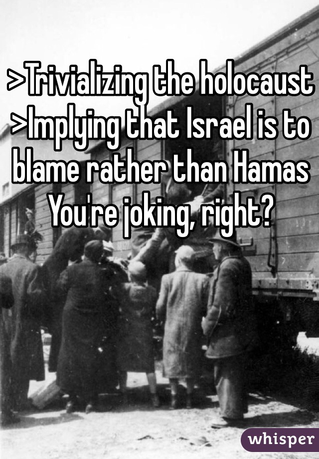 >Trivializing the holocaust 
>Implying that Israel is to blame rather than Hamas
You're joking, right?