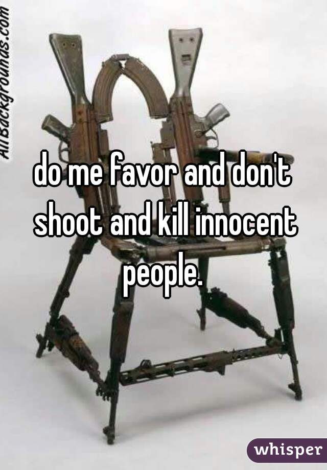 do me favor and don't shoot and kill innocent people. 