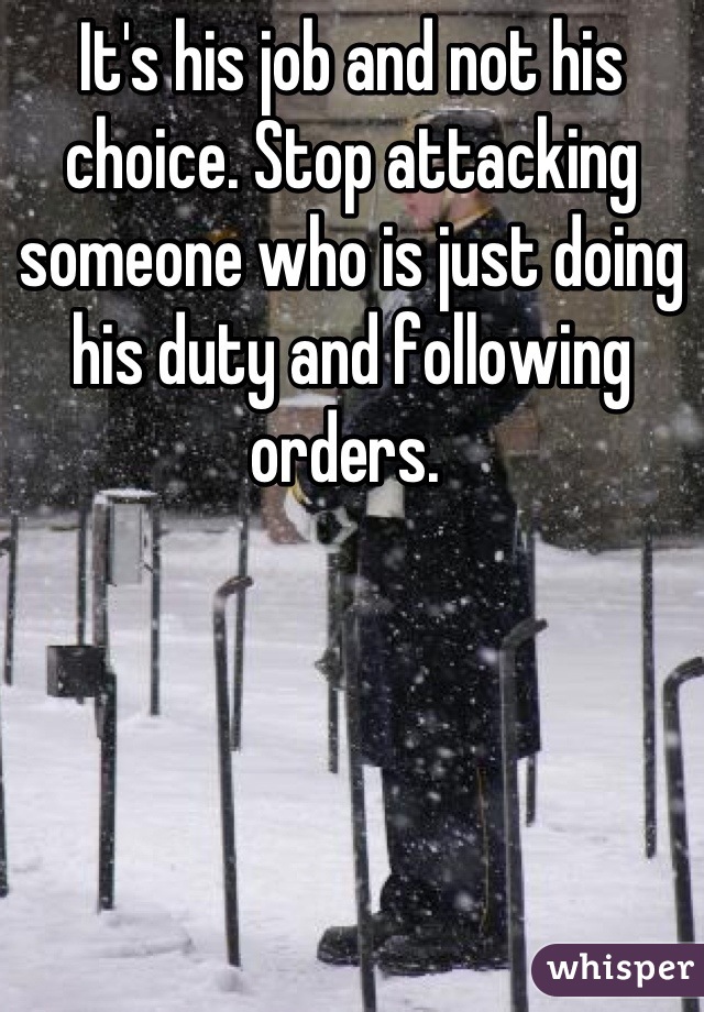 It's his job and not his choice. Stop attacking someone who is just doing his duty and following orders. 