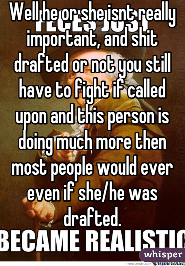 Well he or she isnt really important, and shit drafted or not you still have to fight if called upon and this person is doing much more then most people would ever even if she/he was drafted.